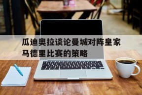满冠体育客户端-瓜迪奥拉谈论曼城对阵皇家马德里比赛的策略(瓜迪奥拉执教曼城以来已经为曼城赢得了几座冠军奖杯)