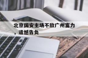 满冠体育ios下载-北京国安主场不敌广州富力，遗憾告负(北京国安主场最大失利)