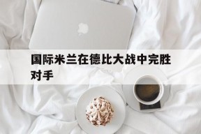 满冠体育apk-国际米兰在德比大战中完胜对手(意甲米兰德比)