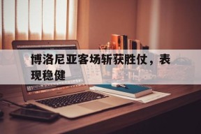 满冠体育安卓下载-博洛尼亚客场斩获胜仗，表现稳健的简单介绍
