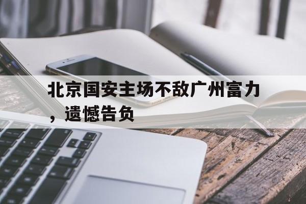 北京国安主场不敌广州富力，遗憾告负(北京国安主场最大失利)